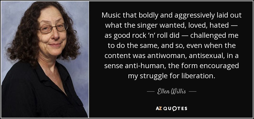 Music that boldly and aggressively laid out what the singer wanted, loved, hated — as good rock ’n’ roll did — challenged me to do the same, and so, even when the content was antiwoman, antisexual, in a sense anti­human, the form encouraged my struggle for liberation. - Ellen Willis