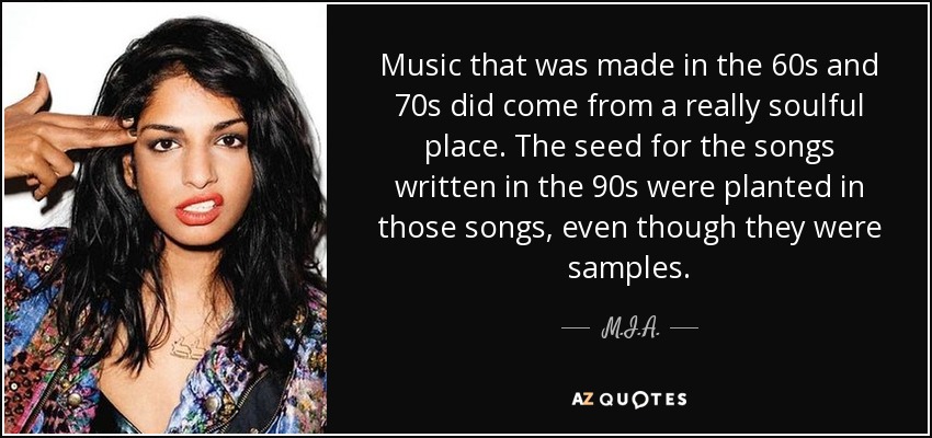 Music that was made in the 60s and 70s did come from a really soulful place. The seed for the songs written in the 90s were planted in those songs, even though they were samples. - M.I.A.