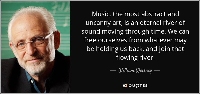Music, the most abstract and uncanny art, is an eternal river of sound moving through time. We can free ourselves from whatever may be holding us back, and join that flowing river. - William Westney