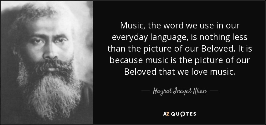 Music, the word we use in our everyday language, is nothing less than the picture of our Beloved. It is because music is the picture of our Beloved that we love music. - Hazrat Inayat Khan