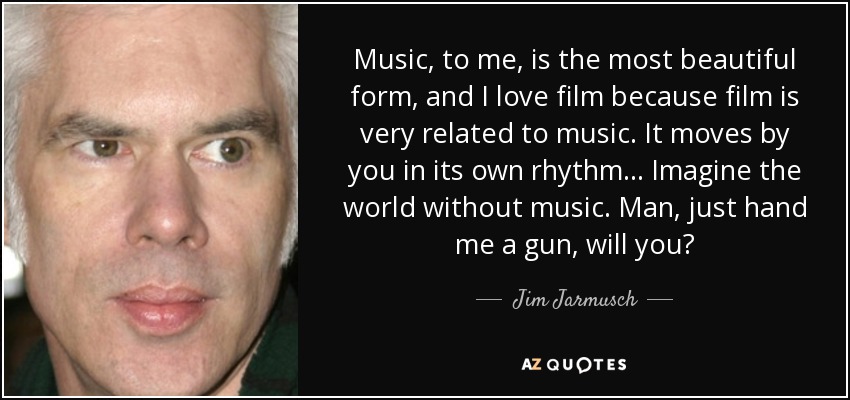 Music, to me, is the most beautiful form, and I love film because film is very related to music. It moves by you in its own rhythm... Imagine the world without music. Man, just hand me a gun, will you? - Jim Jarmusch