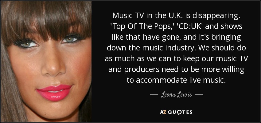 Music TV in the U.K. is disappearing. 'Top Of The Pops,' 'CD:UK' and shows like that have gone, and it's bringing down the music industry. We should do as much as we can to keep our music TV and producers need to be more willing to accommodate live music. - Leona Lewis
