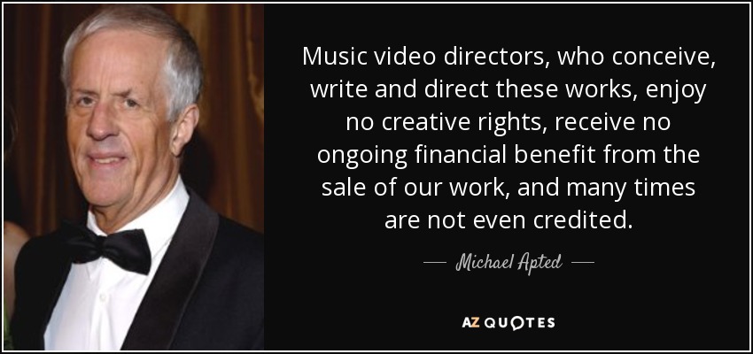 Music video directors, who conceive, write and direct these works, enjoy no creative rights, receive no ongoing financial benefit from the sale of our work, and many times are not even credited. - Michael Apted