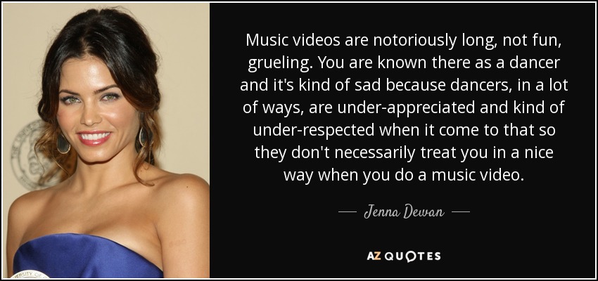 Music videos are notoriously long, not fun, grueling. You are known there as a dancer and it's kind of sad because dancers, in a lot of ways, are under-appreciated and kind of under-respected when it come to that so they don't necessarily treat you in a nice way when you do a music video. - Jenna Dewan