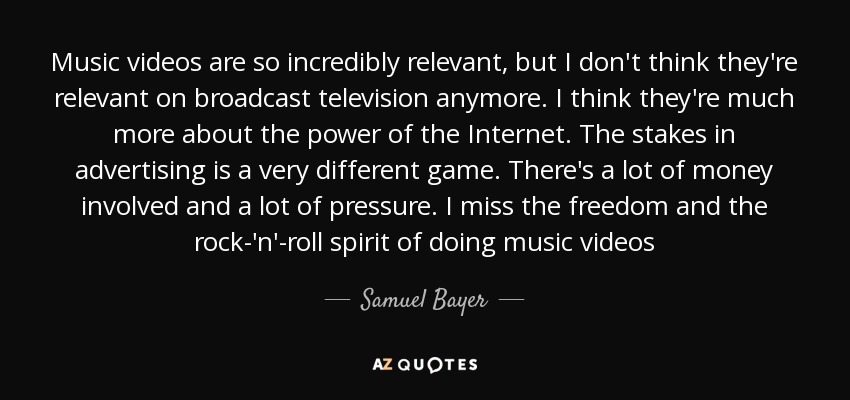 Music videos are so incredibly relevant, but I don't think they're relevant on broadcast television anymore. I think they're much more about the power of the Internet. The stakes in advertising is a very different game. There's a lot of money involved and a lot of pressure. I miss the freedom and the rock-'n'-roll spirit of doing music videos - Samuel Bayer