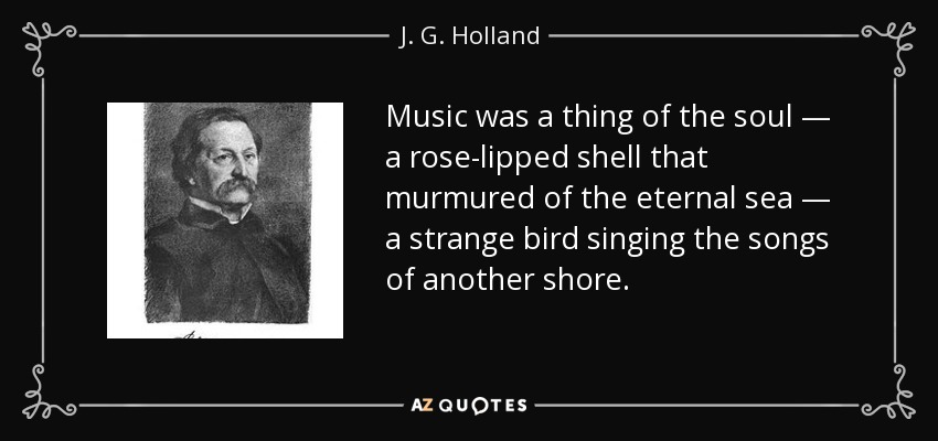 Music was a thing of the soul — a rose-lipped shell that murmured of the eternal sea — a strange bird singing the songs of another shore. - J. G. Holland