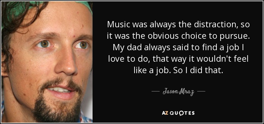Music was always the distraction, so it was the obvious choice to pursue. My dad always said to find a job I love to do, that way it wouldn't feel like a job. So I did that. - Jason Mraz