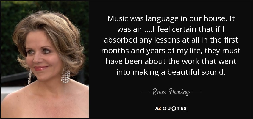 Music was language in our house. It was air.....I feel certain that if I absorbed any lessons at all in the first months and years of my life, they must have been about the work that went into making a beautiful sound. - Renee Fleming