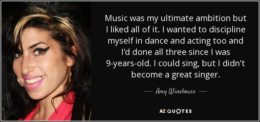 Music was my ultimate ambition but I liked all of it. I wanted to discipline myself in dance and acting too and I'd done all three since I was 9-years-old. I could sing, but I didn't become a great singer. - Amy Winehouse