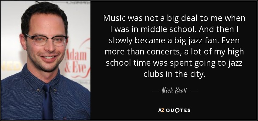 Music was not a big deal to me when I was in middle school. And then I slowly became a big jazz fan. Even more than concerts, a lot of my high school time was spent going to jazz clubs in the city. - Nick Kroll