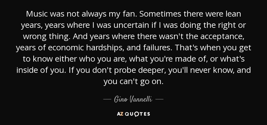 Music was not always my fan. Sometimes there were lean years, years where I was uncertain if I was doing the right or wrong thing. And years where there wasn't the acceptance, years of economic hardships, and failures. That's when you get to know either who you are, what you're made of, or what's inside of you. If you don't probe deeper, you'll never know, and you can't go on. - Gino Vannelli