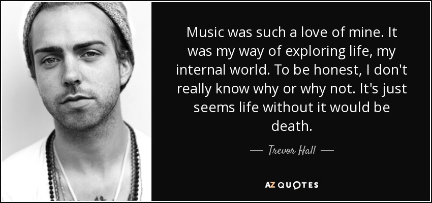 Music was such a love of mine. It was my way of exploring life, my internal world. To be honest, I don't really know why or why not. It's just seems life without it would be death. - Trevor Hall