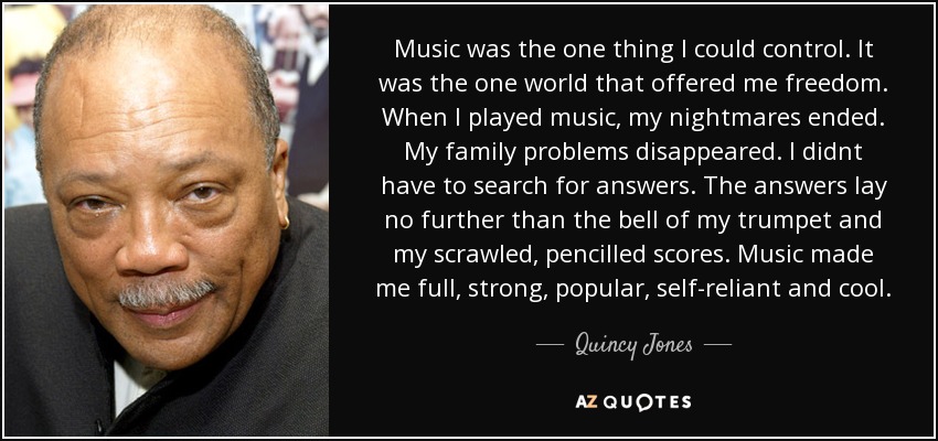 Music was the one thing I could control. It was the one world that offered me freedom. When I played music, my nightmares ended. My family problems disappeared. I didnt have to search for answers. The answers lay no further than the bell of my trumpet and my scrawled, pencilled scores. Music made me full, strong, popular, self-reliant and cool. - Quincy Jones