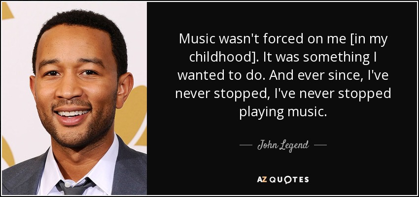 Music wasn't forced on me [in my childhood]. It was something I wanted to do. And ever since, I've never stopped, I've never stopped playing music. - John Legend