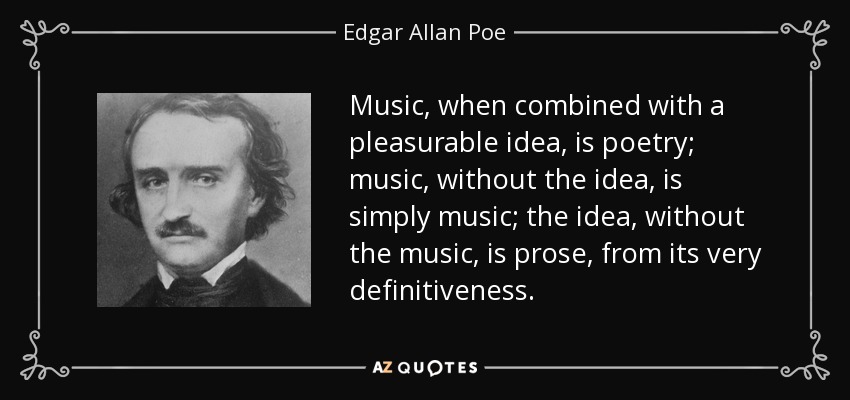 Music, when combined with a pleasurable idea, is poetry; music, without the idea, is simply music; the idea, without the music, is prose, from its very definitiveness. - Edgar Allan Poe