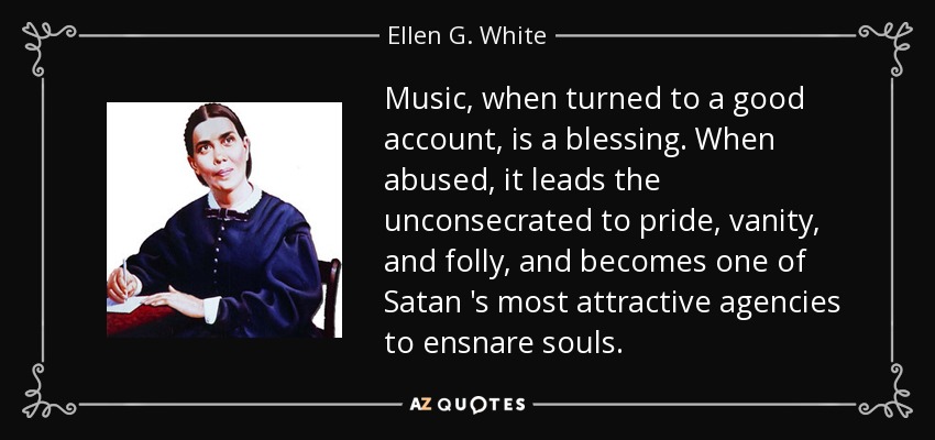 Music, when turned to a good account, is a blessing. When abused, it leads the unconsecrated to pride, vanity, and folly, and becomes one of Satan 's most attractive agencies to ensnare souls. - Ellen G. White