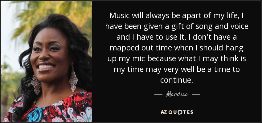 Music will always be apart of my life, I have been given a gift of song and voice and I have to use it. I don't have a mapped out time when I should hang up my mic because what I may think is my time may very well be a time to continue. - Mandisa