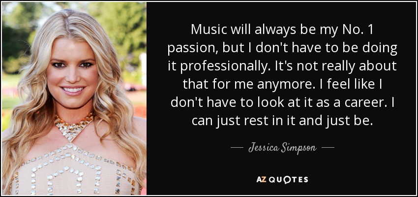 Music will always be my No. 1 passion, but I don't have to be doing it professionally. It's not really about that for me anymore. I feel like I don't have to look at it as a career. I can just rest in it and just be. - Jessica Simpson