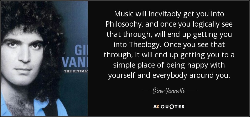 Music will inevitably get you into Philosophy, and once you logically see that through, will end up getting you into Theology. Once you see that through, it will end up getting you to a simple place of being happy with yourself and everybody around you. - Gino Vannelli