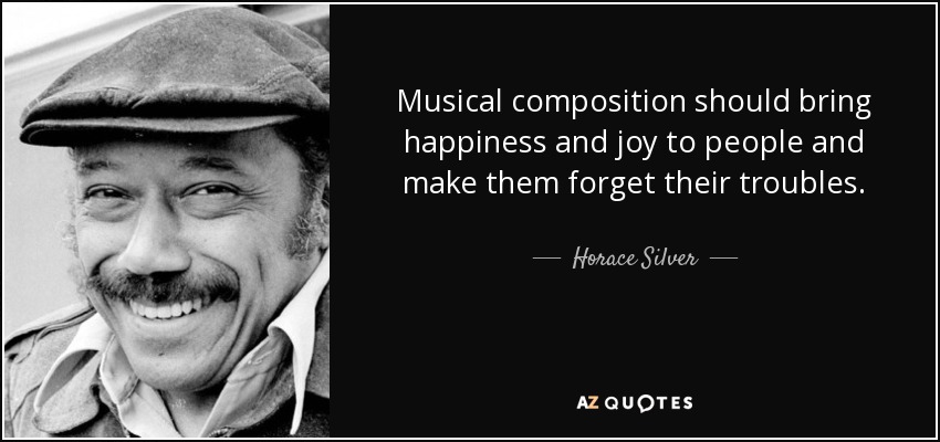 Musical composition should bring happiness and joy to people and make them forget their troubles. - Horace Silver