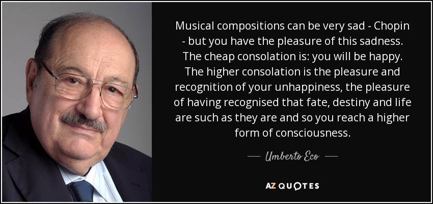 Musical compositions can be very sad - Chopin - but you have the pleasure of this sadness. The cheap consolation is: you will be happy. The higher consolation is the pleasure and recognition of your unhappiness, the pleasure of having recognised that fate, destiny and life are such as they are and so you reach a higher form of consciousness. - Umberto Eco