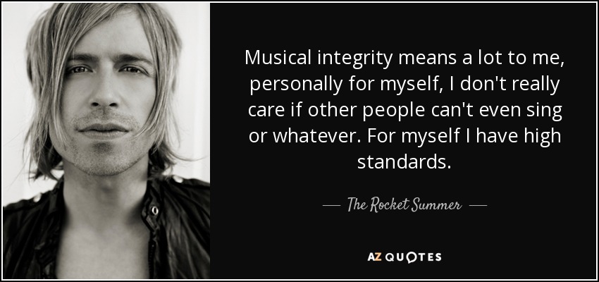 Musical integrity means a lot to me, personally for myself, I don't really care if other people can't even sing or whatever. For myself I have high standards. - The Rocket Summer