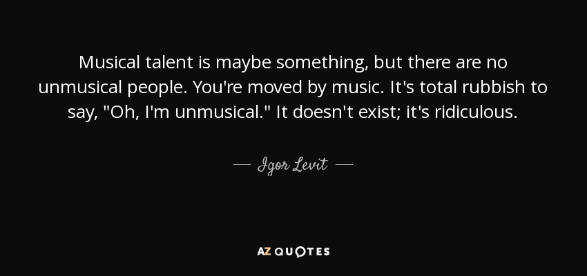 Musical talent is maybe something, but there are no unmusical people. You're moved by music. It's total rubbish to say, 