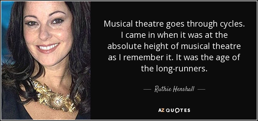 Musical theatre goes through cycles. I came in when it was at the absolute height of musical theatre as I remember it. It was the age of the long-runners. - Ruthie Henshall