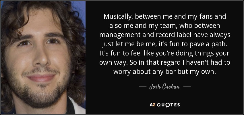 Musically, between me and my fans and also me and my team, who between management and record label have always just let me be me, it's fun to pave a path. It's fun to feel like you're doing things your own way. So in that regard I haven't had to worry about any bar but my own. - Josh Groban