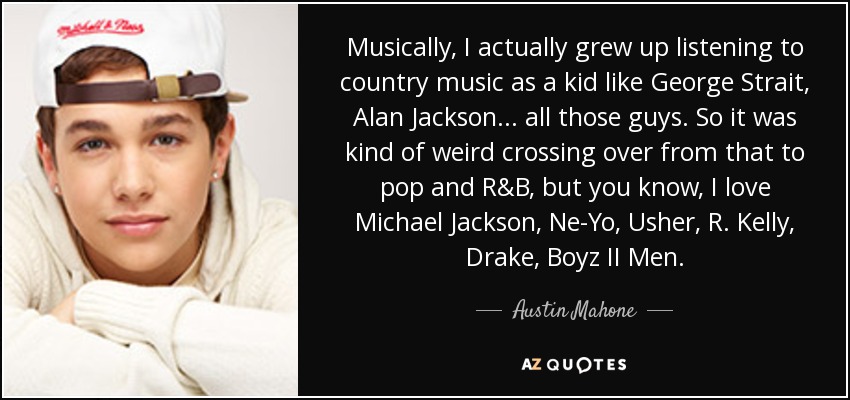 Musically, I actually grew up listening to country music as a kid like George Strait, Alan Jackson... all those guys. So it was kind of weird crossing over from that to pop and R&B, but you know, I love Michael Jackson, Ne-Yo, Usher, R. Kelly, Drake, Boyz II Men. - Austin Mahone