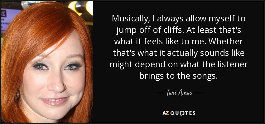 Musically, I always allow myself to jump off of cliffs. At least that's what it feels like to me. Whether that's what it actually sounds like might depend on what the listener brings to the songs. - Tori Amos