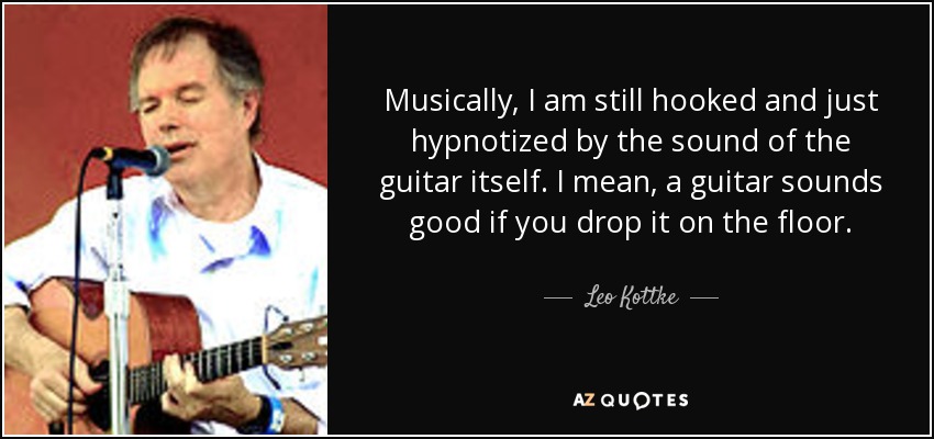 Musically, I am still hooked and just hypnotized by the sound of the guitar itself. I mean, a guitar sounds good if you drop it on the floor. - Leo Kottke