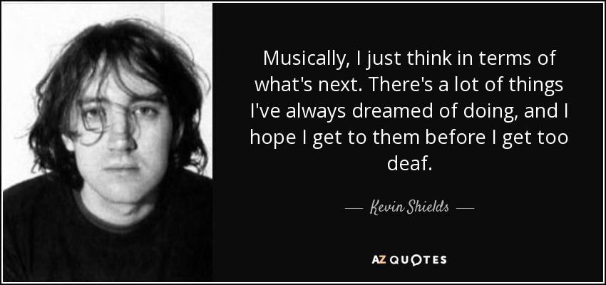 Musically, I just think in terms of what's next. There's a lot of things I've always dreamed of doing, and I hope I get to them before I get too deaf. - Kevin Shields