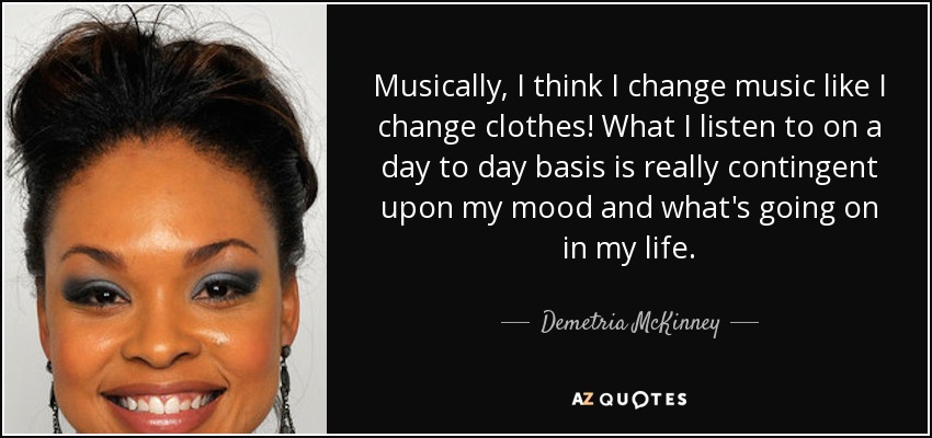 Musically, I think I change music like I change clothes! What I listen to on a day to day basis is really contingent upon my mood and what's going on in my life. - Demetria McKinney