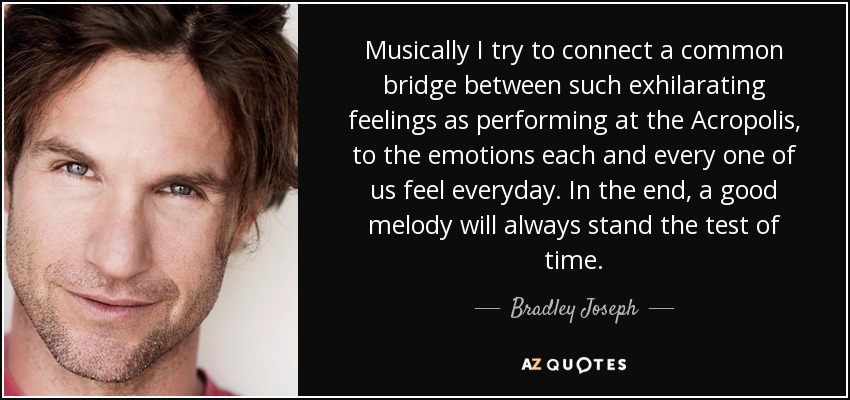 Musically I try to connect a common bridge between such exhilarating feelings as performing at the Acropolis, to the emotions each and every one of us feel everyday. In the end, a good melody will always stand the test of time. - Bradley Joseph