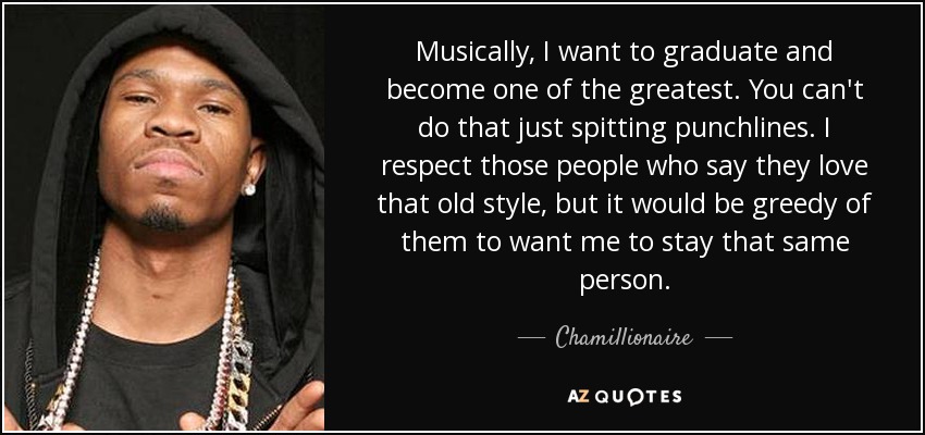 Musically, I want to graduate and become one of the greatest. You can't do that just spitting punchlines. I respect those people who say they love that old style, but it would be greedy of them to want me to stay that same person. - Chamillionaire