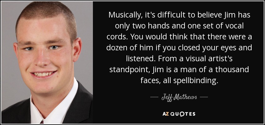 Musically, it's difficult to believe Jim has only two hands and one set of vocal cords. You would think that there were a dozen of him if you closed your eyes and listened. From a visual artist's standpoint, Jim is a man of a thousand faces, all spellbinding. - Jeff Mathews