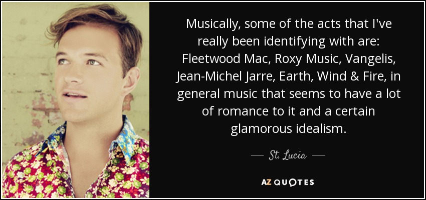 Musically, some of the acts that I've really been identifying with are: Fleetwood Mac, Roxy Music, Vangelis, Jean-Michel Jarre, Earth, Wind & Fire, in general music that seems to have a lot of romance to it and a certain glamorous idealism. - St. Lucia