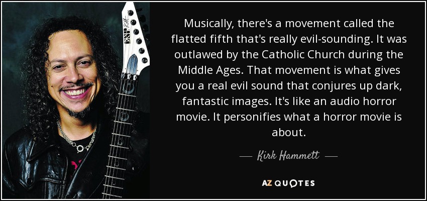 Musically, there's a movement called the flatted fifth that's really evil-sounding. It was outlawed by the Catholic Church during the Middle Ages. That movement is what gives you a real evil sound that conjures up dark, fantastic images. It's like an audio horror movie. It personifies what a horror movie is about. - Kirk Hammett