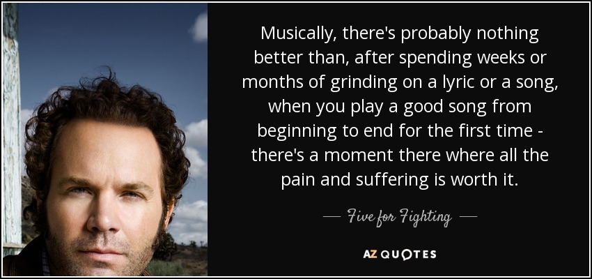 Musically, there's probably nothing better than, after spending weeks or months of grinding on a lyric or a song, when you play a good song from beginning to end for the first time - there's a moment there where all the pain and suffering is worth it. - Five for Fighting