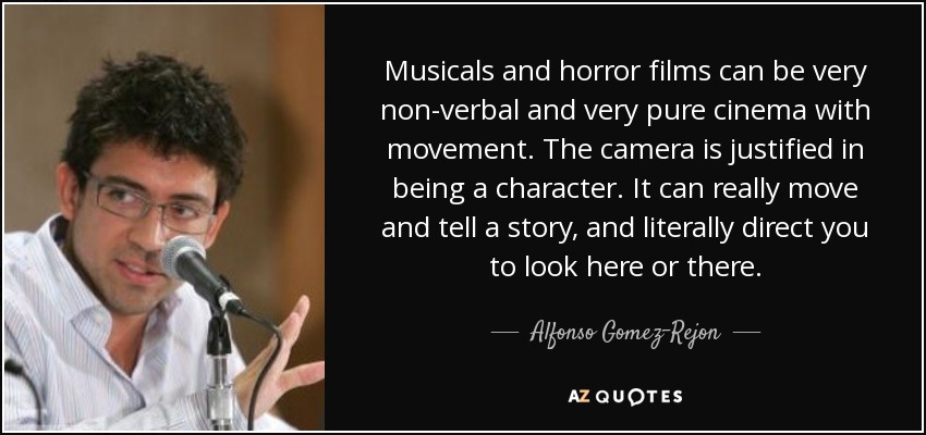 Musicals and horror films can be very non-verbal and very pure cinema with movement. The camera is justified in being a character. It can really move and tell a story, and literally direct you to look here or there. - Alfonso Gomez-Rejon