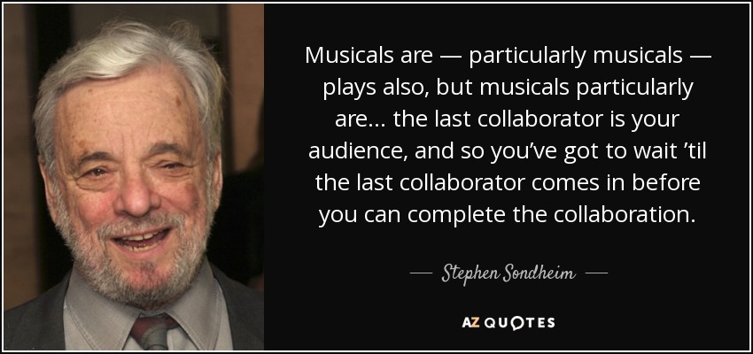 Musicals are — particularly musicals — plays also, but musicals particularly are… the last collaborator is your audience, and so you’ve got to wait ’til the last collaborator comes in before you can complete the collaboration. - Stephen Sondheim