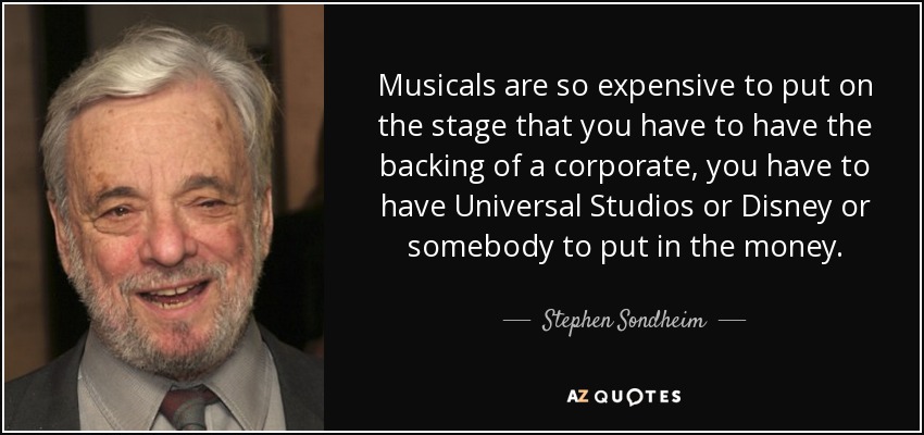 Musicals are so expensive to put on the stage that you have to have the backing of a corporate, you have to have Universal Studios or Disney or somebody to put in the money. - Stephen Sondheim