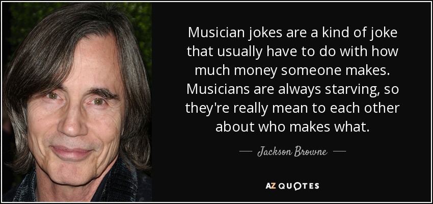 Musician jokes are a kind of joke that usually have to do with how much money someone makes. Musicians are always starving, so they're really mean to each other about who makes what. - Jackson Browne