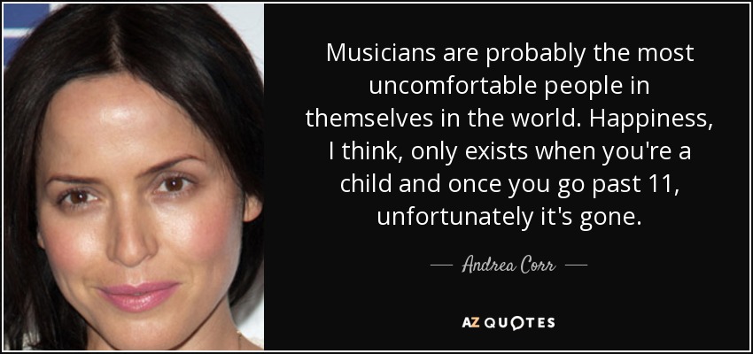 Musicians are probably the most uncomfortable people in themselves in the world. Happiness, I think, only exists when you're a child and once you go past 11, unfortunately it's gone. - Andrea Corr