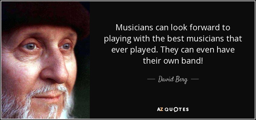 Musicians can look forward to playing with the best musicians that ever played. They can even have their own band! - David Berg