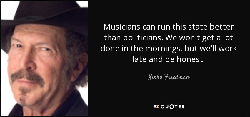 Musicians can run this state better than politicians. We won't get a lot done in the mornings, but we'll work late and be honest. - Kinky Friedman