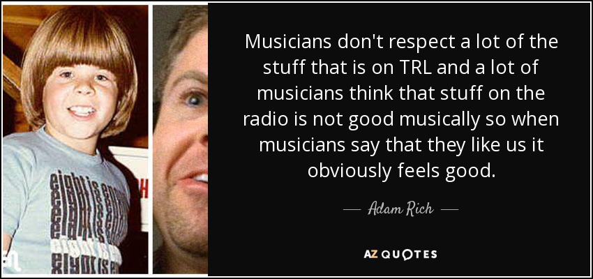 Musicians don't respect a lot of the stuff that is on TRL and a lot of musicians think that stuff on the radio is not good musically so when musicians say that they like us it obviously feels good. - Adam Rich