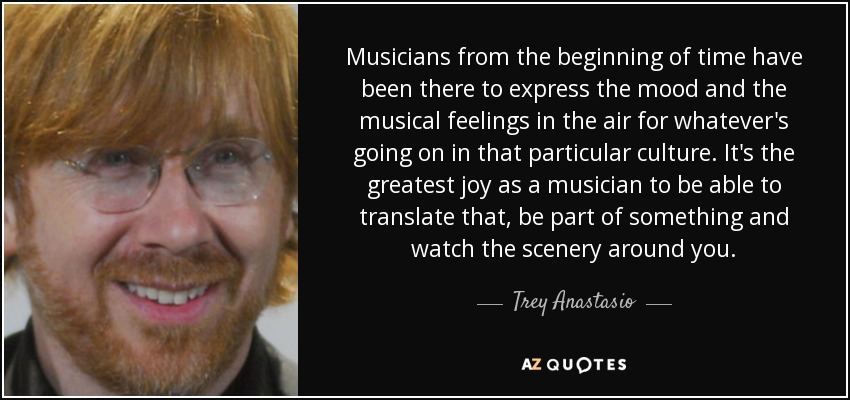 Musicians from the beginning of time have been there to express the mood and the musical feelings in the air for whatever's going on in that particular culture. It's the greatest joy as a musician to be able to translate that, be part of something and watch the scenery around you. - Trey Anastasio