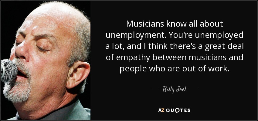 Musicians know all about unemployment. You're unemployed a lot, and I think there's a great deal of empathy between musicians and people who are out of work. - Billy Joel